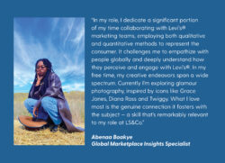A blue quote card with white text reading "“In my role, I dedicate a significant portion of my time collaborating with Levi’s® marketing teams, employing both qualitative and quantitative methods to represent the consumer. It challenges me to empathize with people globally and deeply understand how they perceive and engage with Levi’s®. In my free time, my creative endeavors span a wide spectrum. Currently I’m exploring glamour photography, inspired by icons like Grace Jones, Diana Ross and Twiggy. What I love most is the genuine connection it fosters with the subject — a skill that’s remarkably relevant to my role at LS&Co.” - Abeenna Boakye Global Marketplace Insights Specialist" There is a photo of Abenaa on the left sitting in a hay covered field. 