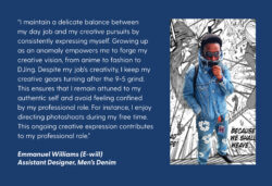 A dark blue quote card with white text reading "“I maintain a delicate balance between my day job and my creative pursuits by consistently expressing myself. Growing up as an anomaly empowers me to forge my creative vision, from anime to fashion to DJing. Despite my job’s creativity, I keep my creative gears turning after the 9-5 grind. This ensures that I remain attuned to my authentic self and avoid feeling confined by my professional role. For instance, I enjoy directing photoshoots during my free time. This ongoing creative expression contributes to my professional role.” - Emmanual Williams (E-will) Assistant Designer, Men's Denim" A photo of E-will in an all denim outfit against a black and white graphic is on the right of the quote card.