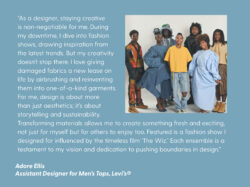 A quote on a light blue background reads "“As a designer, staying creative is non-negotiable for me. During my downtime, I dive into fashion shows, drawing inspiration from the latest trends. But my creativity doesn’t stop there. I love giving damaged fabrics a new lease on life by airbrushing and reinventing them into one-of-a-kind garments. For me, design is about more than just aesthetics; it’s about storytelling and sustainability. Transforming materials allows me to create something fresh and exciting, not just for myself but for others to enjoy too. Featured is a fashion show I designed for influenced by the timeless film ‘The Wiz.’ Each ensemble is a testament to my vision and dedication to pushing boundaries in design. - Adore Ellis Assistant Designer for Men's Tops, Levi's®" There is a group photo of 7 Black individuals wearing outfits at a fashion show on the right of the quote card.
