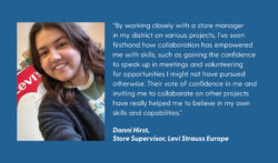 A photo of Danni Hirst next to text on a blue background. The text reads: “By working closely with a store manager in my district on various projects, I’ve seen firsthand how collaboration has empowered me with skills, such as gaining the confidence to speak up in meetings and volunteering for opportunities I might not have pursued otherwise. Their vote of confidence in me and inviting me to collaborate on other projects have really helped me to believe in my own skills and capabilities.” Danni Hirst, store supervisor, Levi Strauss Europe