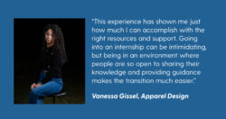 A photo of LS&Co. intern Vanessa Gissel on a blue background and a quote in white text reading “'This experience has shown me just how much I can accomplish with the right resources and support. Going into an internship can be intimidating, but being in an environment where people are so open to sharing their knowledge and providing guidance makes the transition much easier. - Vanessa Gissel, Apparel Design” 