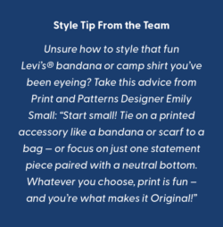 white text on a blue background reads: Style Tip From the Print and Patterns Team Unsure how to style that fun Levi’s® bandana or camp shirt you’ve been eyeing? Take this advice from Print and Patterns Designer Emily Small: “Start small! Tie on a printed accessory like a bandana or scarf to a bag — or focus on just one statement piece paired with a neutral bottom. Whatever you choose, print is fun–and you’re what makes it Original!”